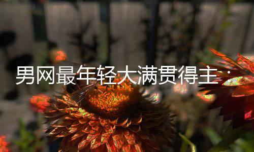 男网难破阿尔卡满贯得主第1华裔拉斯天才最年仅排纪录轻大