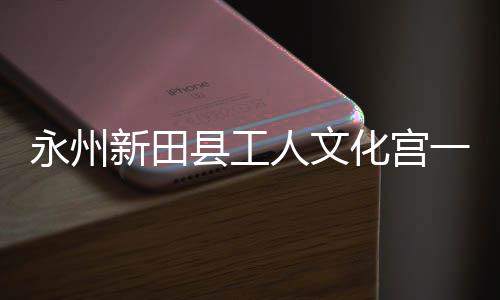 永州一楼演艺新田县工大厅化宫人文投用即将建成