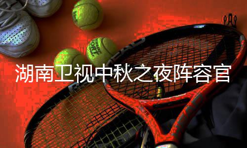 播观南中看入口芒卫视卫视湖南1湖会直湖南中秋之夜阵容官宣果T秋晚