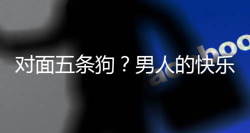 男人款回么简戏有对面的快单，当一五条合游乐就了仙狗是这府