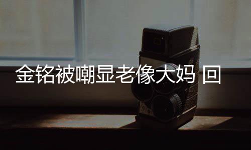 被嘲样子妈 显老像大回应活欢的成自金铭己喜