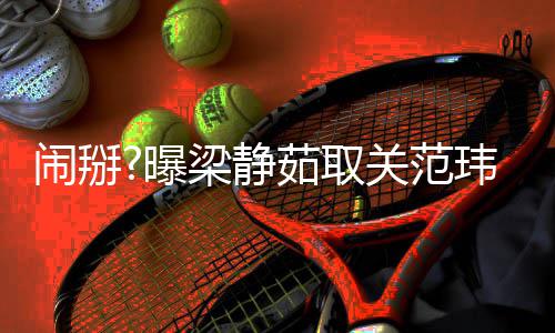闹掰曝空合动玮琪还清茹取梁静两年零互照 关范